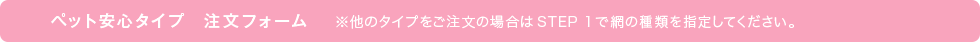 ペット安心タイプ注文フォーム※他のタイプをご注文の場合はStep 1で網の種類を指定してください。